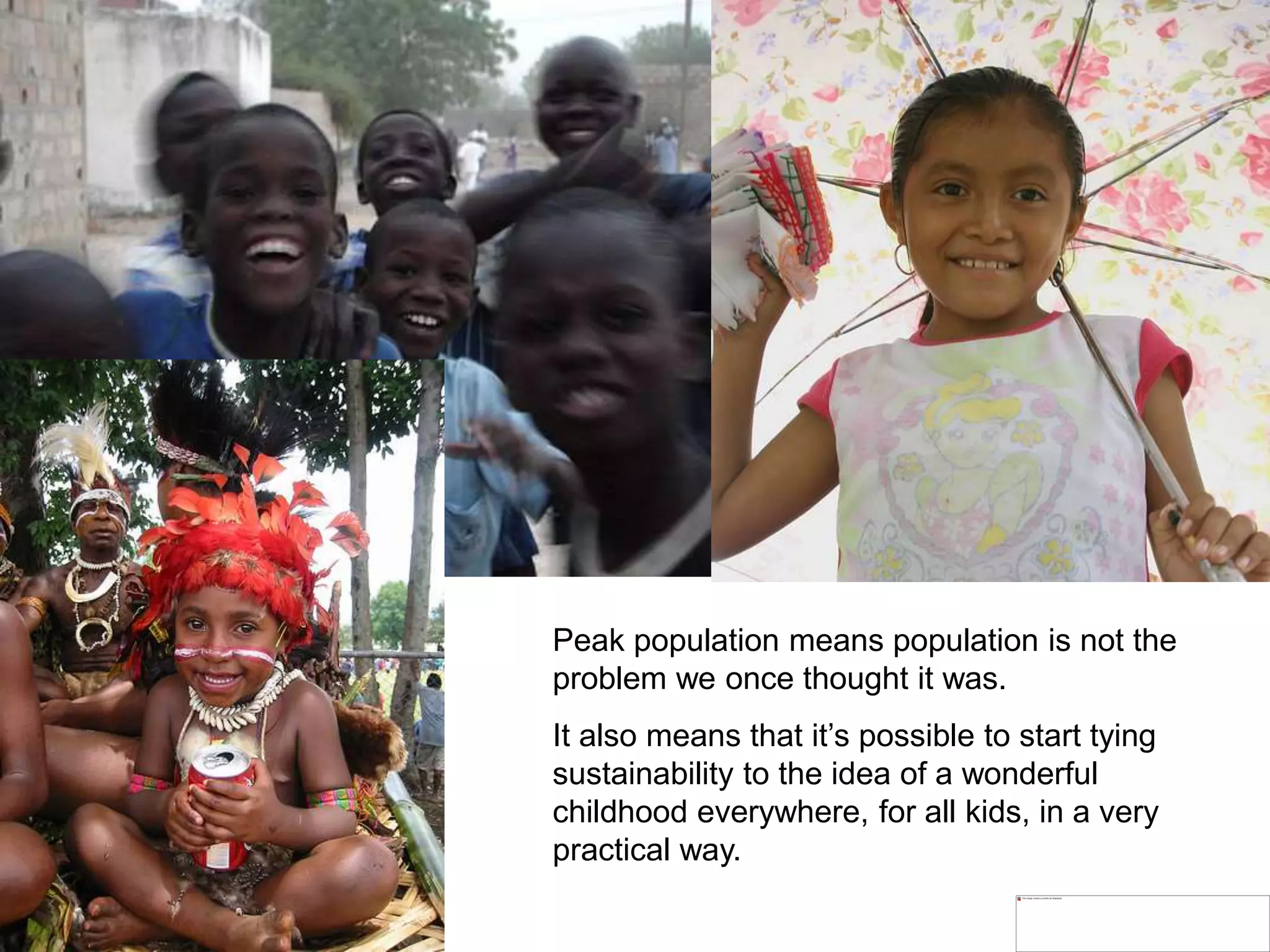 Peak population means population is not the
problem we once thought it was.
It also means that it’s possible to start tying
sustainability to the idea of a wonderful
childhood everywhere, for all kids, in a very
practical way.
 