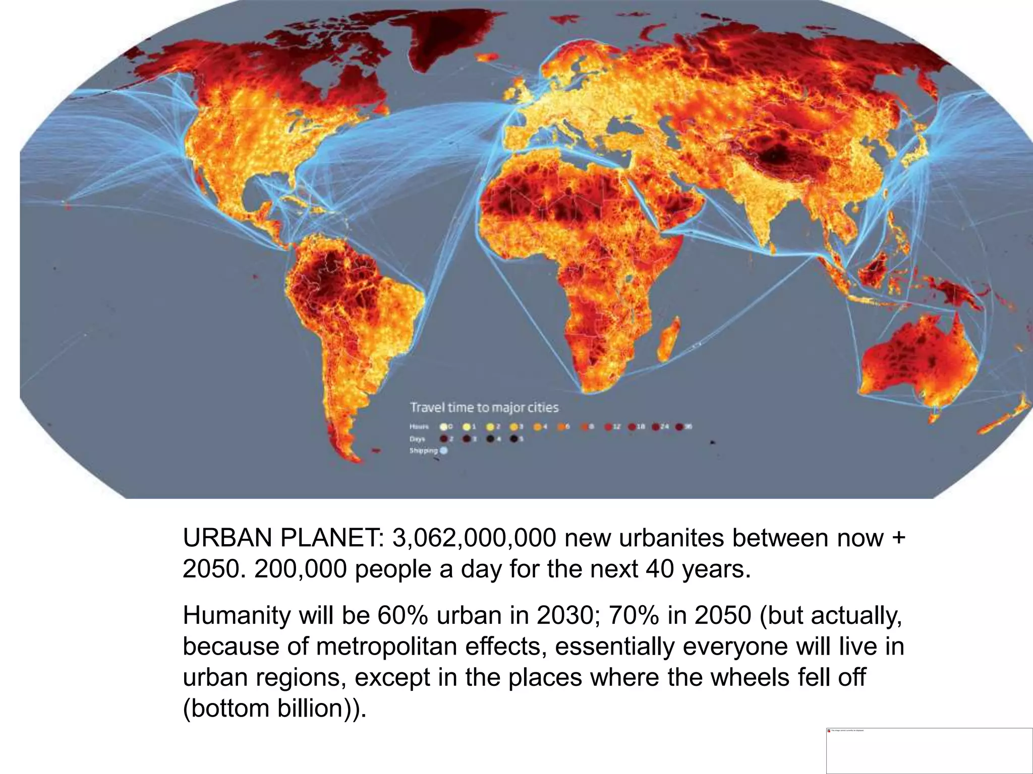 URBAN PLANET: 3,062,000,000 new urbanites between now +
2050. 200,000 people a day for the next 40 years.
Humanity will be 60% urban in 2030; 70% in 2050 (but actually,
because of metropolitan effects, essentially everyone will live in
urban regions, except in the places where the wheels fell off
(bottom billion)).
 