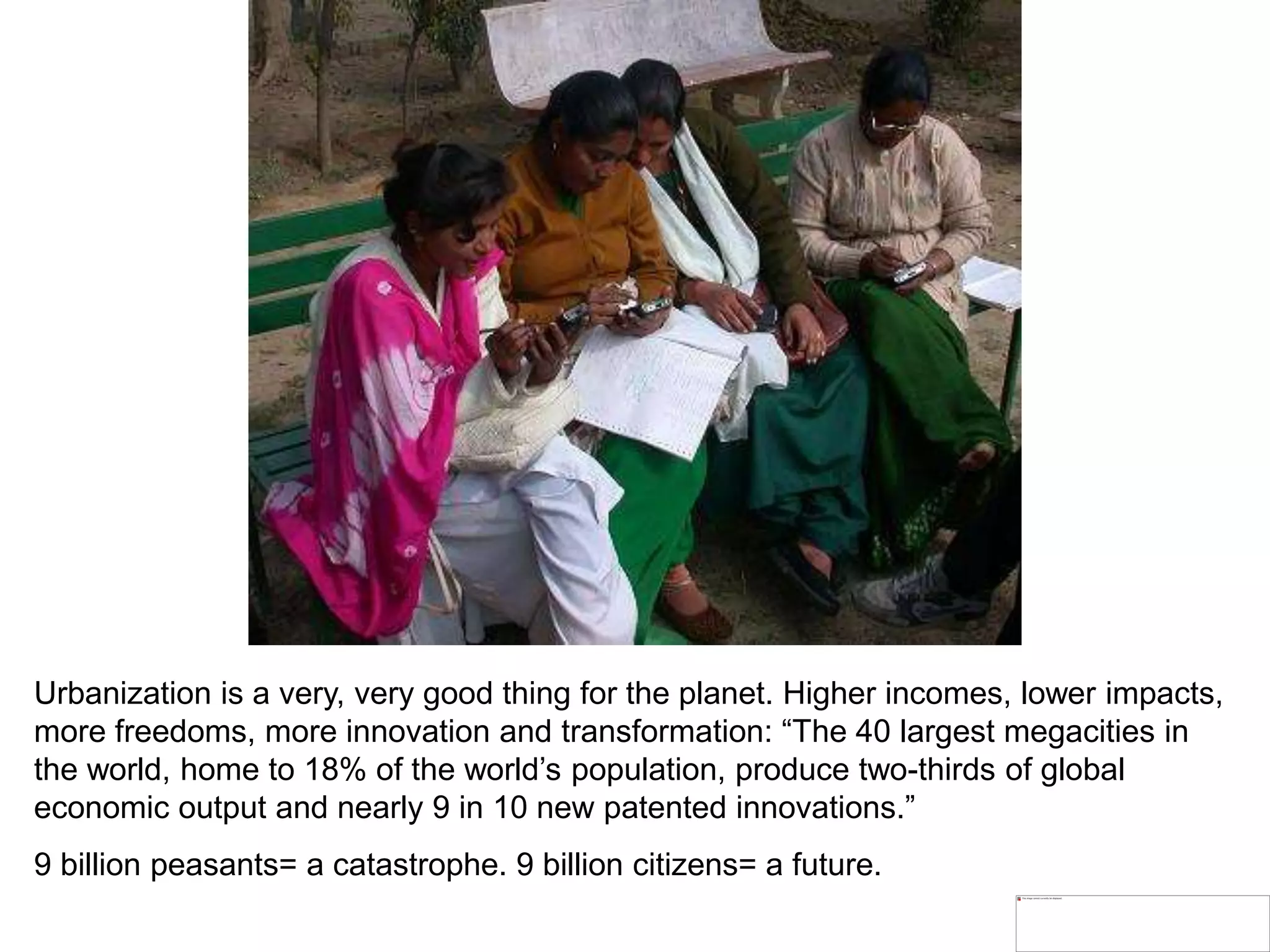 Urbanization is a very, very good thing for the planet. Higher incomes, lower impacts,
more freedoms, more innovation and transformation: “The 40 largest megacities in
the world, home to 18% of the world’s population, produce two-thirds of global
economic output and nearly 9 in 10 new patented innovations.”
9 billion peasants= a catastrophe. 9 billion citizens= a future.
 
