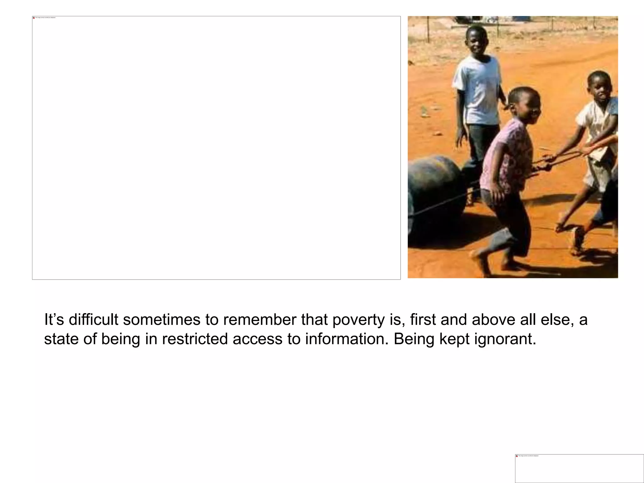 It’s difficult sometimes to remember that poverty is, first and above all else, a
state of being in restricted access to information. Being kept ignorant.
 