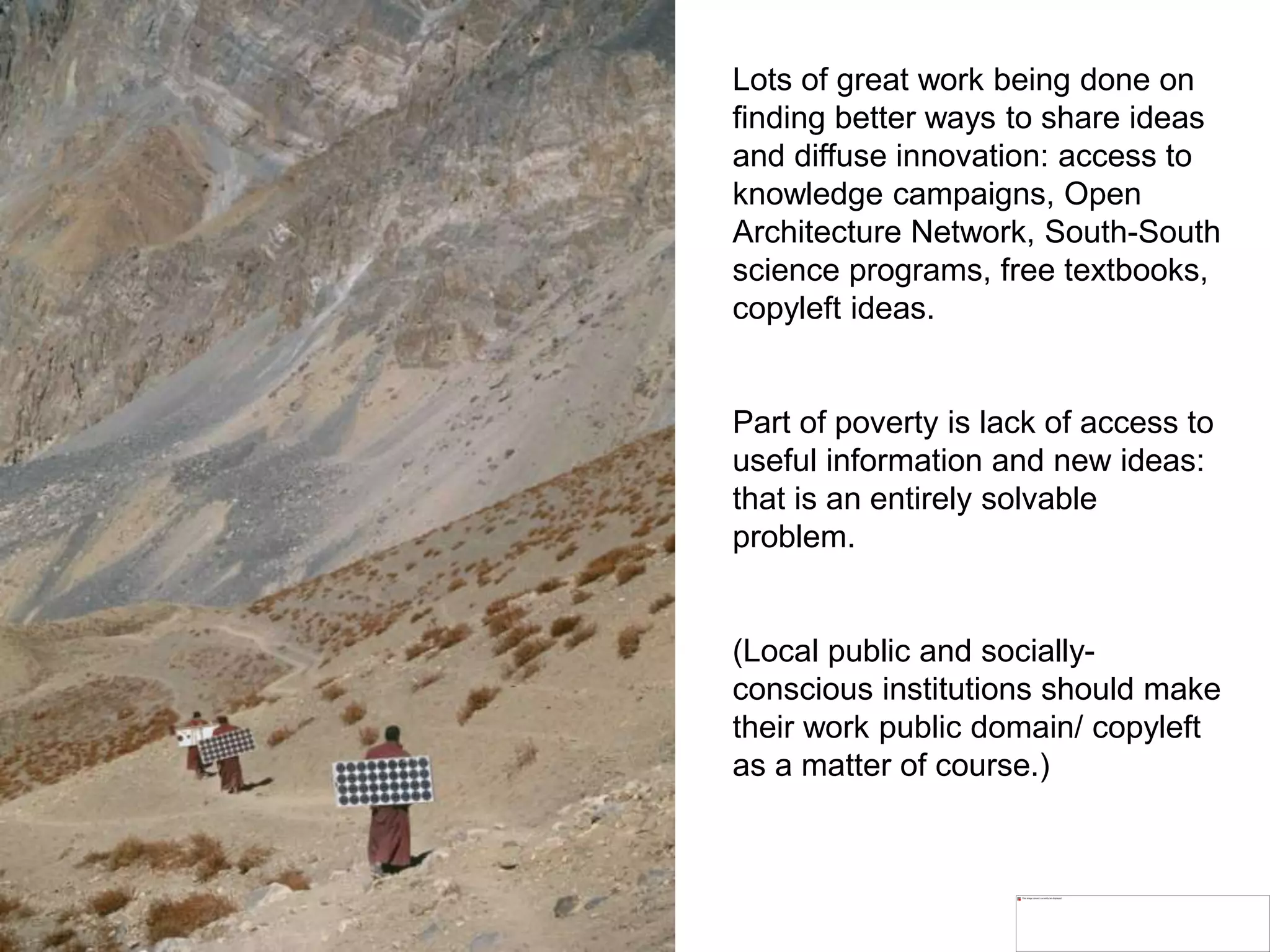 Lots of great work being done on
finding better ways to share ideas
and diffuse innovation: access to
knowledge campaigns, Open
Architecture Network, South-South
science programs, free textbooks,
copyleft ideas.
Part of poverty is lack of access to
useful information and new ideas:
that is an entirely solvable
problem.
(Local public and socially-
conscious institutions should make
their work public domain/ copyleft
as a matter of course.)
 