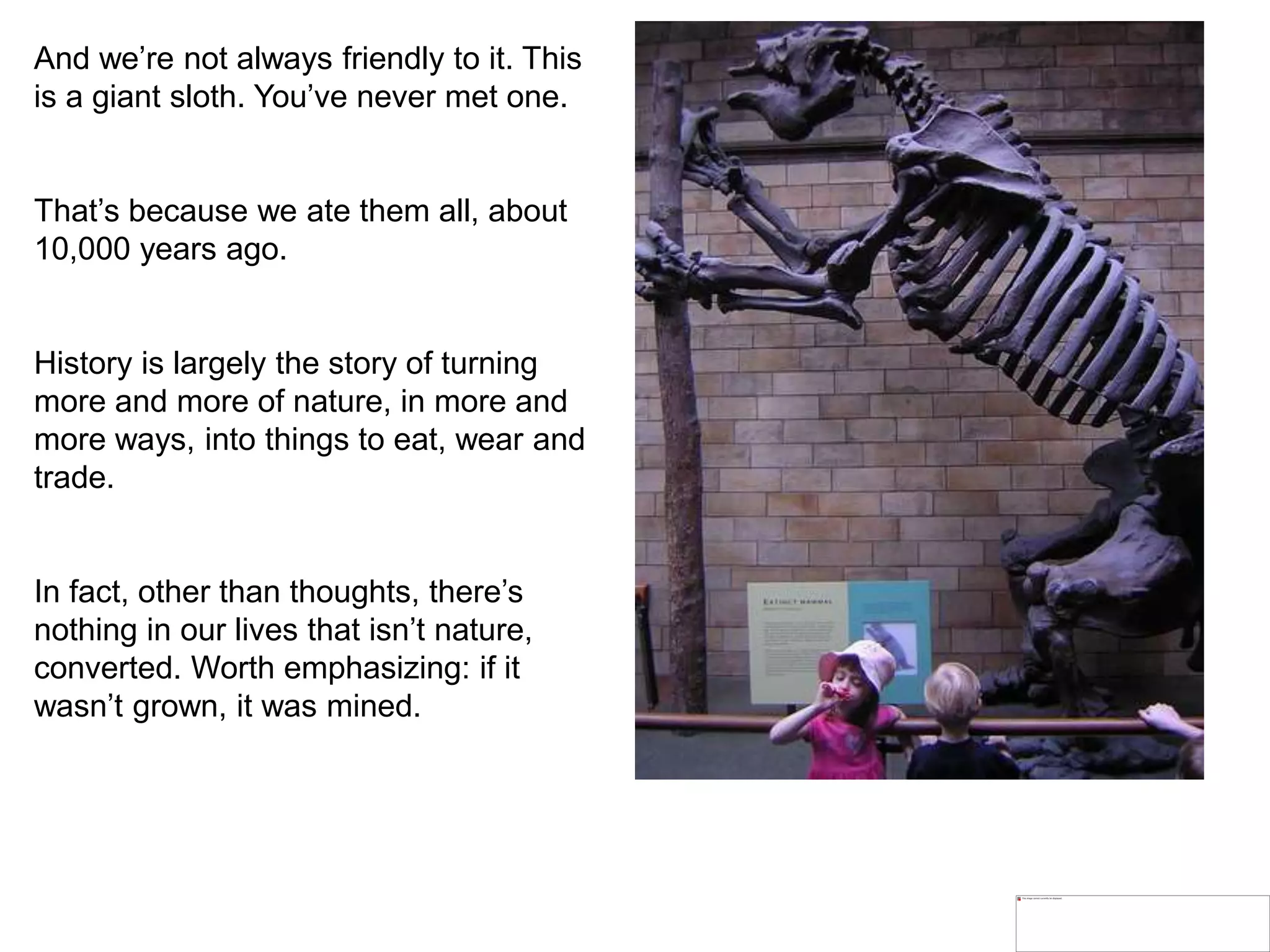 And we’re not always friendly to it. This
is a giant sloth. You’ve never met one.
That’s because we ate them all, about
10,000 years ago.
History is largely the story of turning
more and more of nature, in more and
more ways, into things to eat, wear and
trade.
In fact, other than thoughts, there’s
nothing in our lives that isn’t nature,
converted. Worth emphasizing: if it
wasn’t grown, it was mined.
 