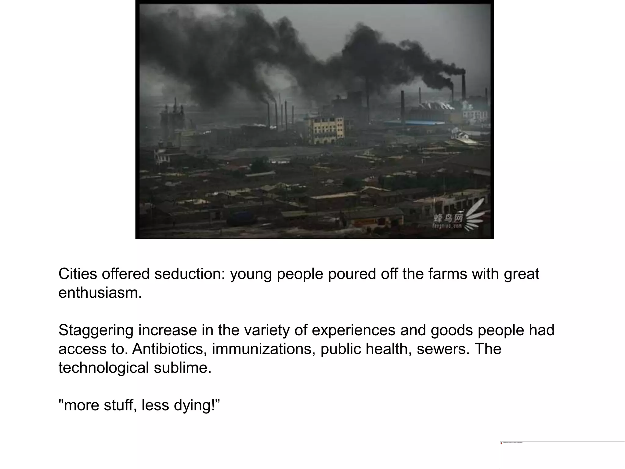 Cities offered seduction: young people poured off the farms with great
enthusiasm.
Staggering increase in the variety of experiences and goods people had
access to. Antibiotics, immunizations, public health, sewers. The
technological sublime.
"more stuff, less dying!”
 