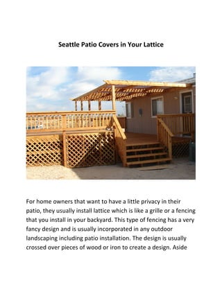 Seattle Patio Covers in Your Lattice




For home owners that want to have a little privacy in their
patio, they usually install lattice which is like a grille or a fencing
that you install in your backyard. This type of fencing has a very
fancy design and is usually incorporated in any outdoor
landscaping including patio installation. The design is usually
crossed over pieces of wood or iron to create a design. Aside
 
