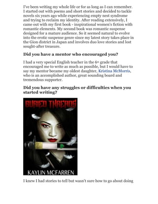 I've been writing my whole life or for as long as I can remember.
I started out with poems and short stories and decided to tackle
novels six years ago while experiencing empty nest syndrome
and trying to reclaim my identity. After reading extensively, I
came out with my first book - inspirational women's fiction with
romantic elements. My second book was romantic suspense
designed for a mature audience. So it seemed natural to evolve
into the erotic suspense genre since my latest story takes place in
the Gion district in Japan and involves duo love stories and lost
sought-after treasure.

Did you have a mentor who encouraged you?
I had a very special English teacher in the 6th grade that
encouraged me to write as much as possible, but I would have to
say my mentor became my oldest daughter, Kristina McMorris,
who is an accomplished author, great sounding board and
tremendous supporter.

Did you have any struggles or difficulties when you
started writing?

I knew I had stories to tell but wasn't sure how to go about doing

 