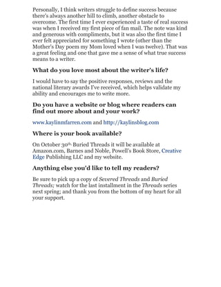 Personally, I think writers struggle to define success because
there's always another hill to climb, another obstacle to
overcome. The first time I ever experienced a taste of real success
was when I received my first piece of fan mail. The note was kind
and generous with compliments, but it was also the first time I
ever felt appreciated for something I wrote (other than the
Mother's Day poem my Mom loved when I was twelve). That was
a great feeling and one that gave me a sense of what true success
means to a writer.

What do you love most about the writer's life?
I would have to say the positive responses, reviews and the
national literary awards I've received, which helps validate my
ability and encourages me to write more.

Do you have a website or blog where readers can
find out more about and your work?
www.kaylinmfarren.com and http://kaylinsblog.com

Where is your book available?
On October 30th, Buried Threads it will be available at
Amazon.com, Barnes and Noble, Powell's Book Store, Creative
Edge Publishing LLC and my website.

Anything else you'd like to tell my readers?
Be sure to pick up a copy of Severed Threads and Buried
Threads; watch for the last installment in the Threads series
next spring; and thank you from the bottom of my heart for all
your support.

 