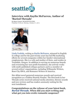 Interview with Kaylin McFarren, Author of
'Buried Threads'
By Mayra Calvani, BLOGCRITICS.ORG
Published 10:00 pm, Monday, October 21, 2013

Linda Yoshida, writing as Kaylin McFarren, minored in English
in college and for the past twenty years has led PR/marketing
efforts for several companies within her family's international
conglomerate. She is a wife and mother of three, and resides in
Troutdale, Oregon. In addition to serving on numerous boards
and overseeing her non-profit foundation, she actively works
with multi-published critique partners and is a member of
several writers' organizations, including Willamette Writers,
Rose City RWA, and Romance Writers of America.
Her début novel garnered numerous awards and received
recognition as a Golden Heart® Finalist. The first book in her
Threads series received national media attention, literary awards
and rave reviews and has readers anxiously waiting for the
next installment.

Congratulations on the release of your latest book,
Buried Threads. When did you start writing and
what got you into erotic romantic suspense?

 
