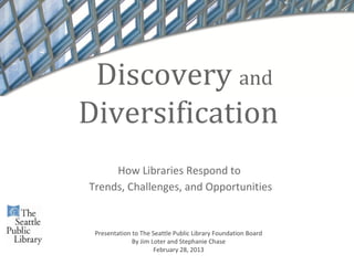 Discovery and
Diversification
     How Libraries Respond to
Trends, Challenges, and Opportunities


 Presentation to The Seattle Public Library Foundation Board
              By Jim Loter and Stephanie Chase
                      February 28, 2013
 