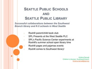 SEATTLE PUBLIC SCHOOLS
AND
SEATTLE PUBLIC LIBRARY
Successful collaborations between the Southwest
Branch library and K-5 schools in West Seattle
• Roxhill parent/child book club
• SPL Presents at the West Seattle PLC
• SPL’s Pacific Science Center experiments at
Roxhill's summer school open library time
• Roxhill pages and pajamas events
• Roxhill comes to Southwest library!
Kristina Darnell
Children’s Librarian, Southwest branch
Kristina.darnell@spl.org
 