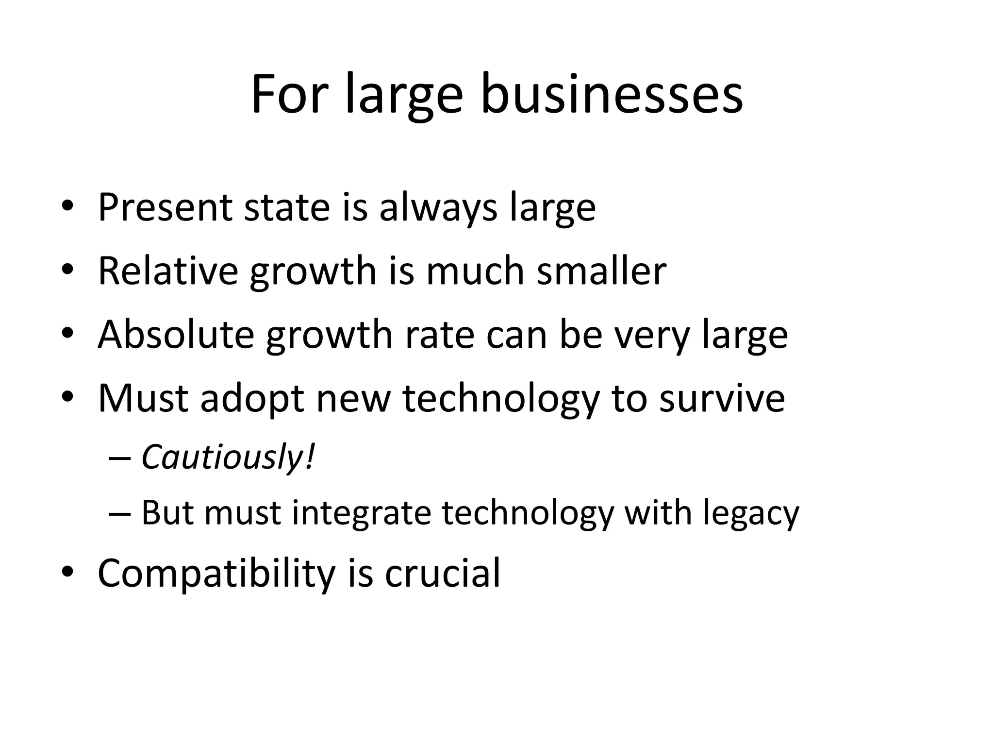 For large businesses
•   Present state is always large
•   Relative growth is much smaller
•   Absolute growth rate can be very large
•   Must adopt new technology to survive
    – Cautiously!
    – But must integrate technology with legacy
• Compatibility is crucial
 