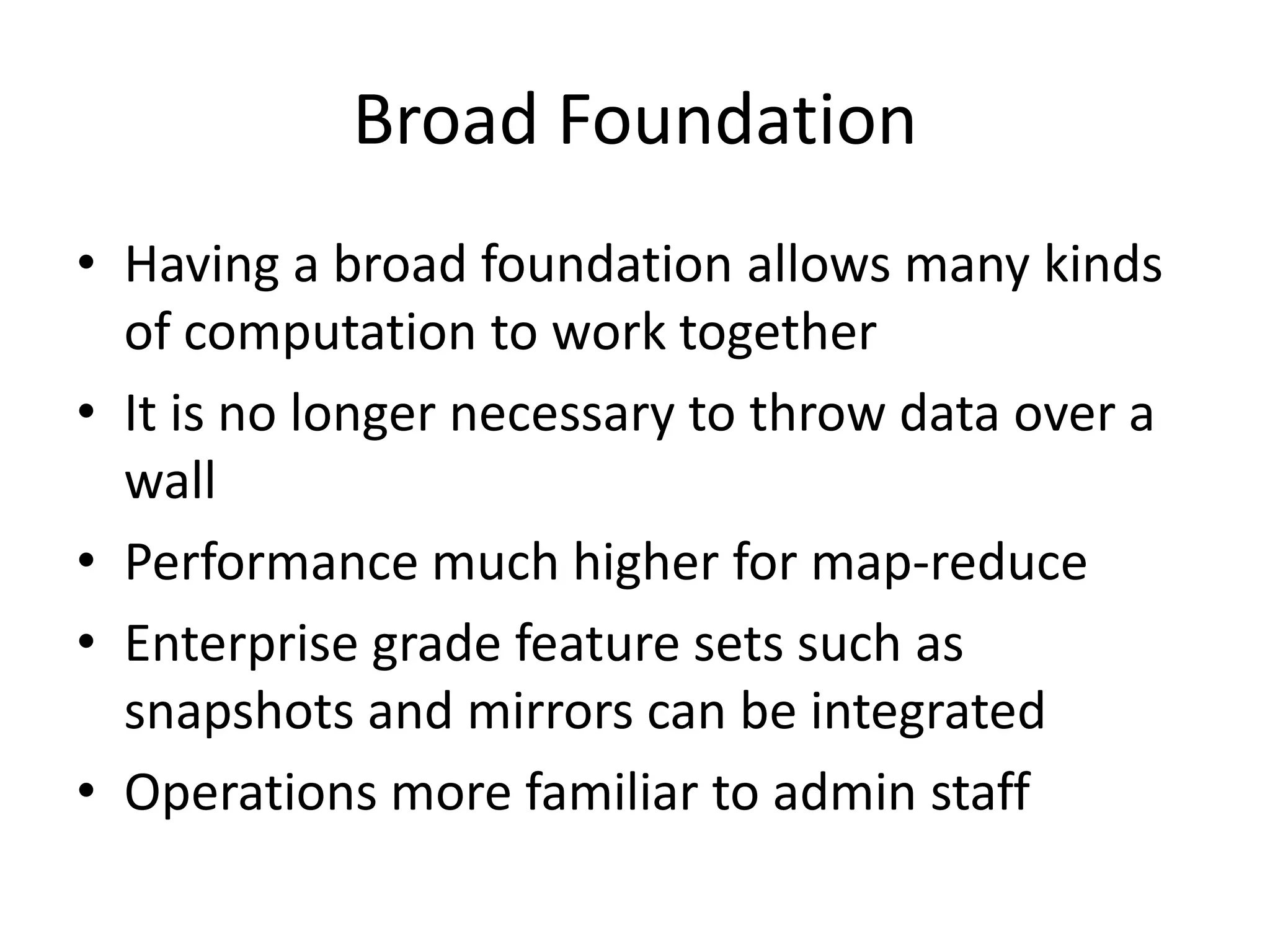 Broad Foundation
• Having a broad foundation allows many kinds
  of computation to work together
• It is no longer necessary to throw data over a
  wall
• Performance much higher for map-reduce
• Enterprise grade feature sets such as
  snapshots and mirrors can be integrated
• Operations more familiar to admin staff
 