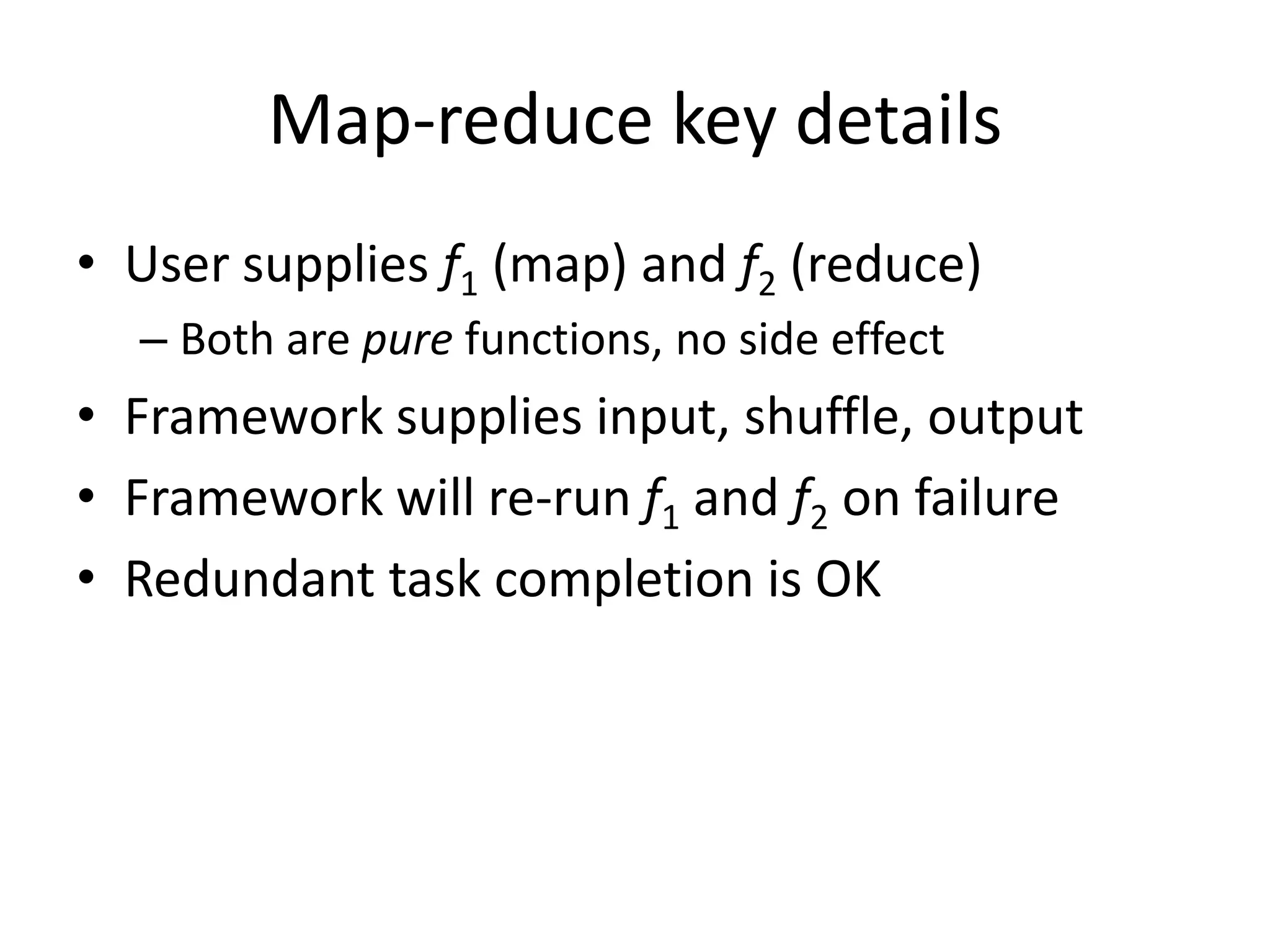 Map-reduce key details
• User supplies f1 (map) and f2 (reduce)
  – Both are pure functions, no side effect
• Framework supplies input, shuffle, output
• Framework will re-run f1 and f2 on failure
• Redundant task completion is OK
 