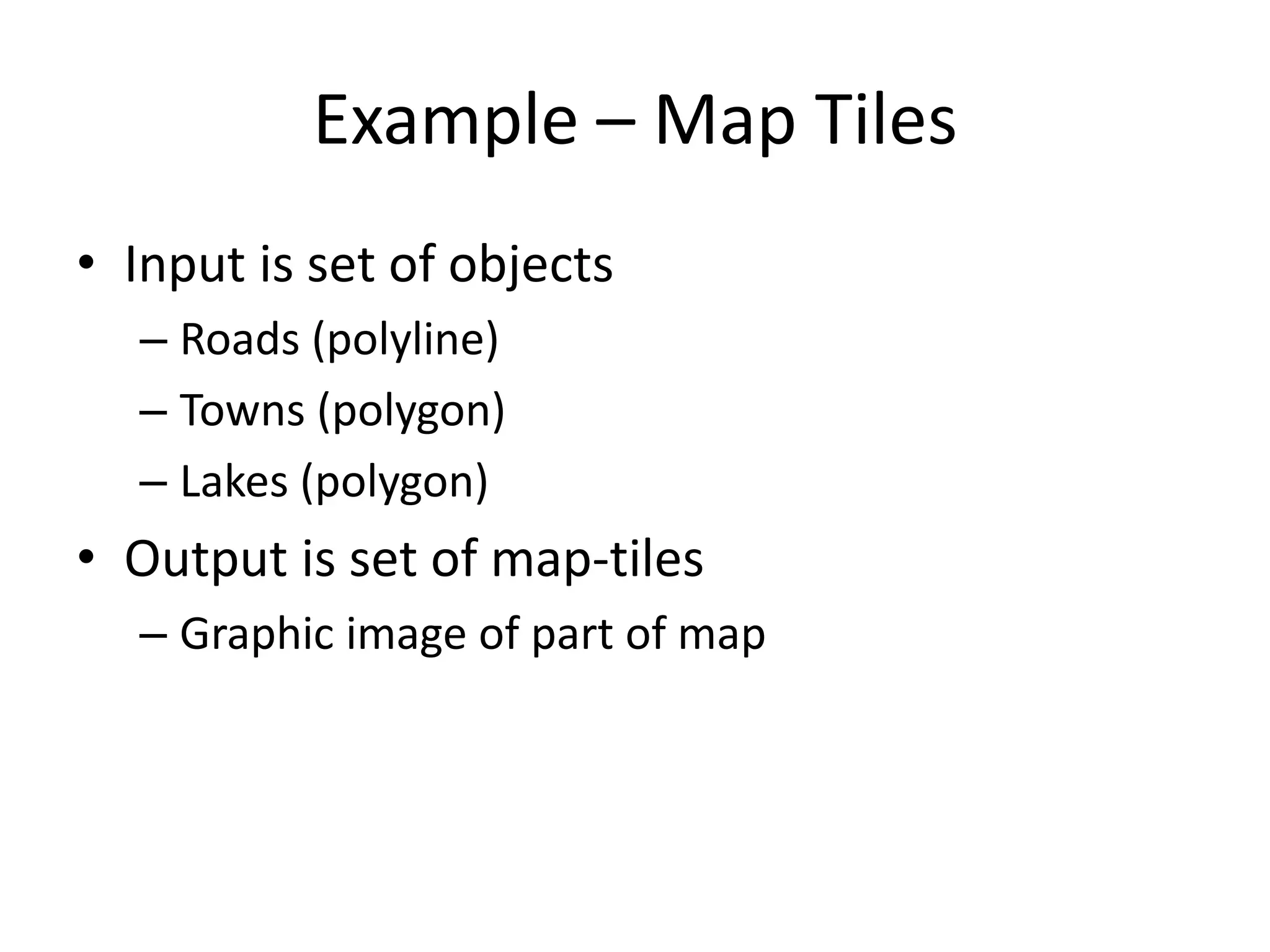 Example – Map Tiles
• Input is set of objects
  – Roads (polyline)
  – Towns (polygon)
  – Lakes (polygon)
• Output is set of map-tiles
  – Graphic image of part of map
 