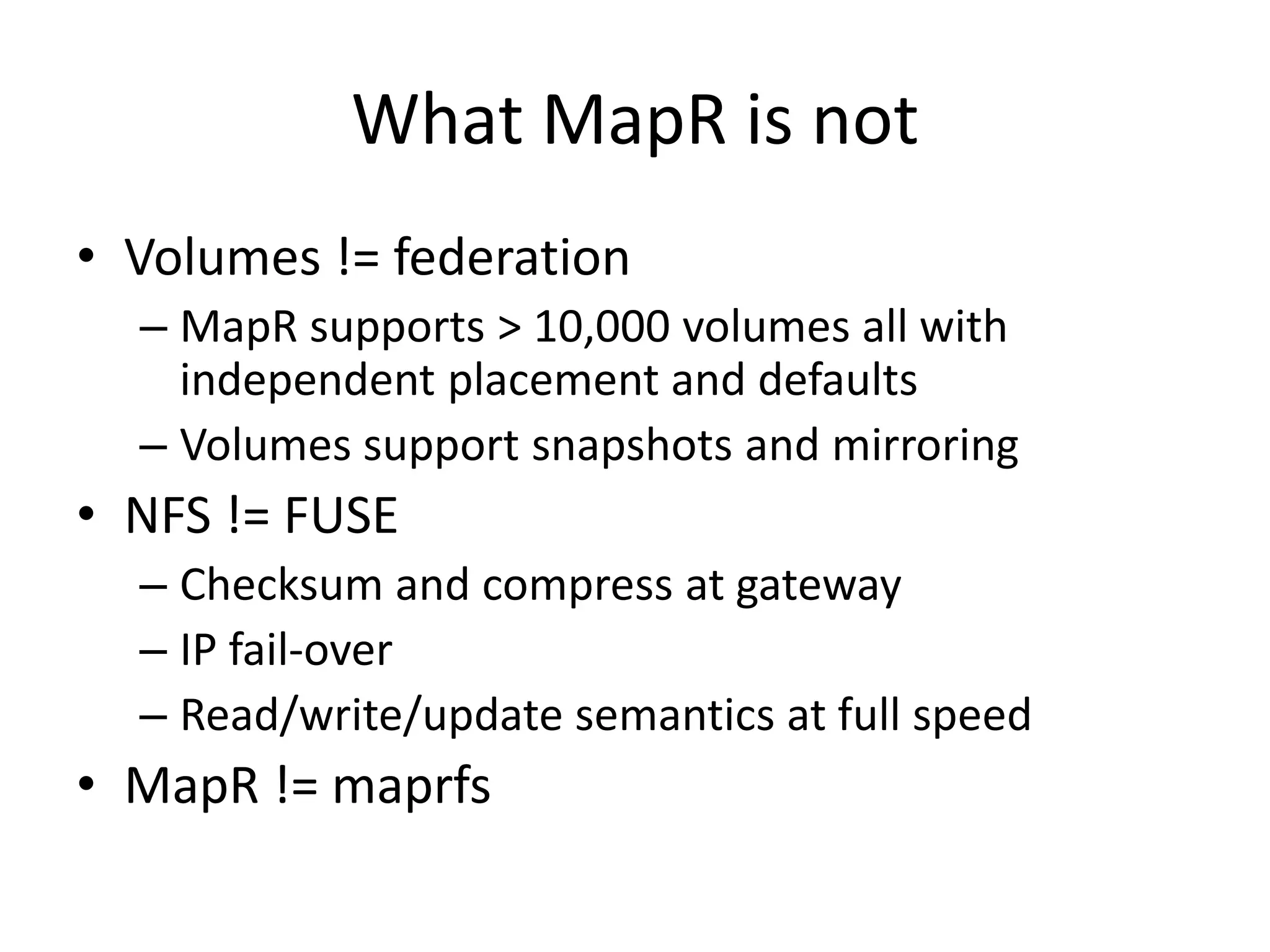 What MapR is not
• Volumes != federation
  – MapR supports > 10,000 volumes all with
    independent placement and defaults
  – Volumes support snapshots and mirroring
• NFS != FUSE
  – Checksum and compress at gateway
  – IP fail-over
  – Read/write/update semantics at full speed
• MapR != maprfs
 