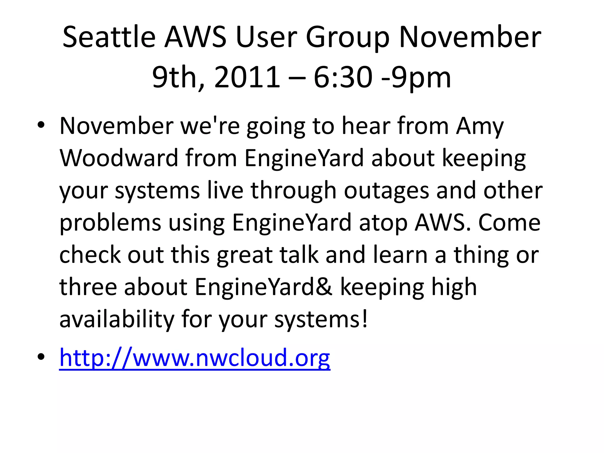 Seattle AWS User Group November
         9th, 2011 – 6:30 -9pm
• November we're going to hear from Amy
  Woodward from EngineYard about keeping
  your systems live through outages and other
  problems using EngineYard atop AWS. Come
  check out this great talk and learn a thing or
  three about EngineYard& keeping high
  availability for your systems!
• http://www.nwcloud.org
 