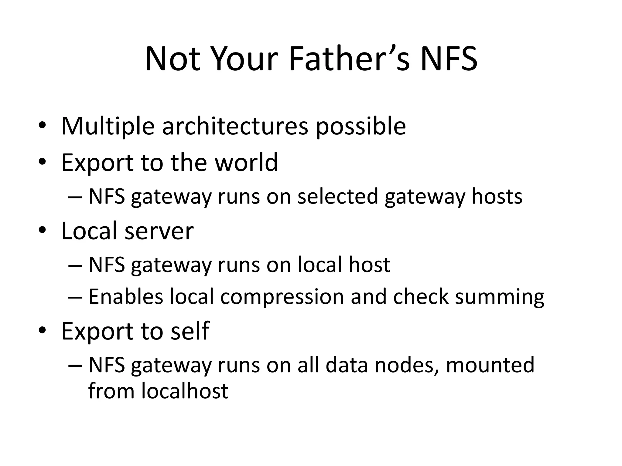 Not Your Father’s NFS
• Multiple architectures possible
• Export to the world
  – NFS gateway runs on selected gateway hosts
• Local server
  – NFS gateway runs on local host
  – Enables local compression and check summing
• Export to self
  – NFS gateway runs on all data nodes, mounted
    from localhost
 