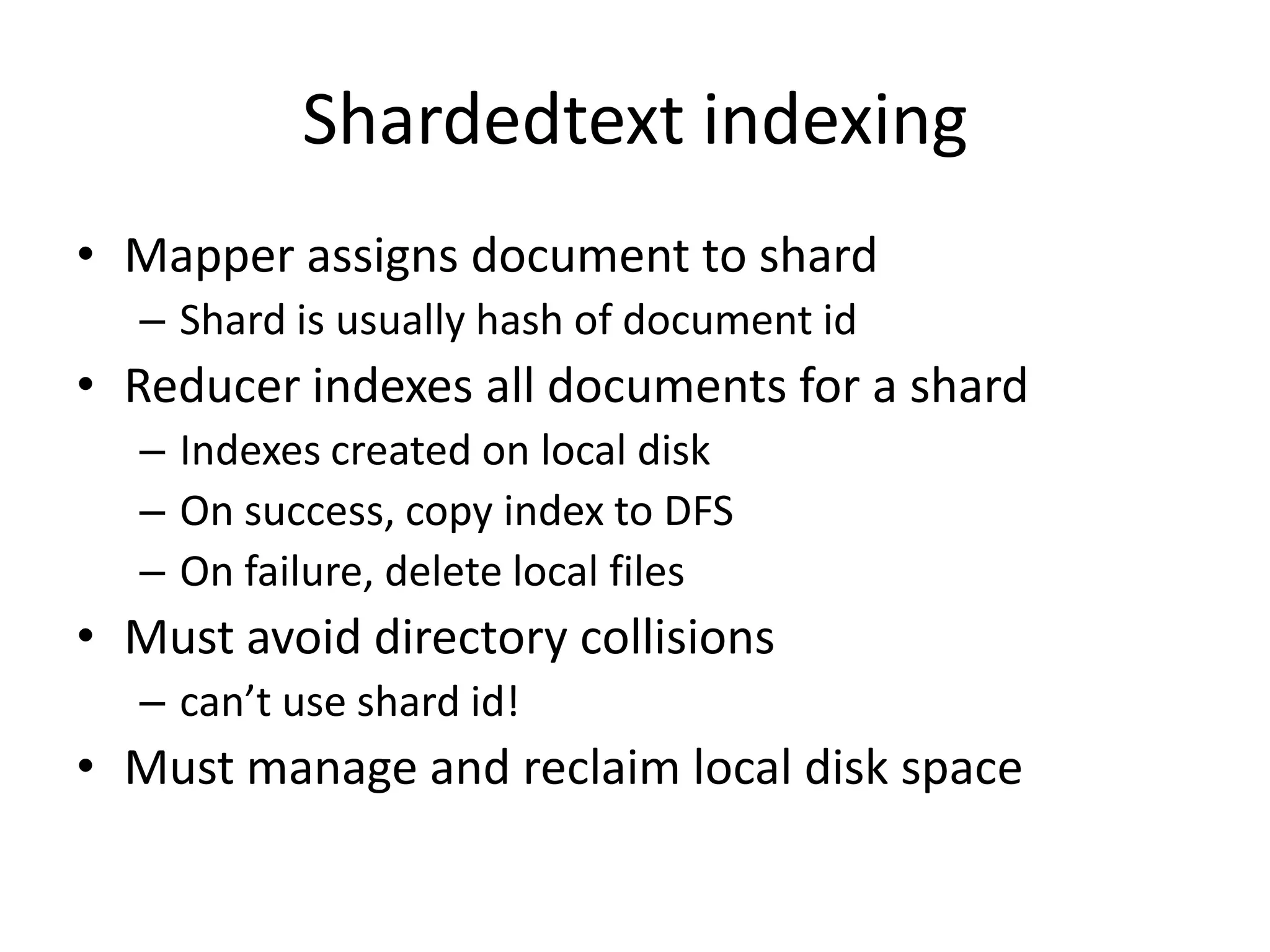 Shardedtext indexing
• Mapper assigns document to shard
  – Shard is usually hash of document id
• Reducer indexes all documents for a shard
  – Indexes created on local disk
  – On success, copy index to DFS
  – On failure, delete local files
• Must avoid directory collisions
  – can’t use shard id!
• Must manage and reclaim local disk space
 