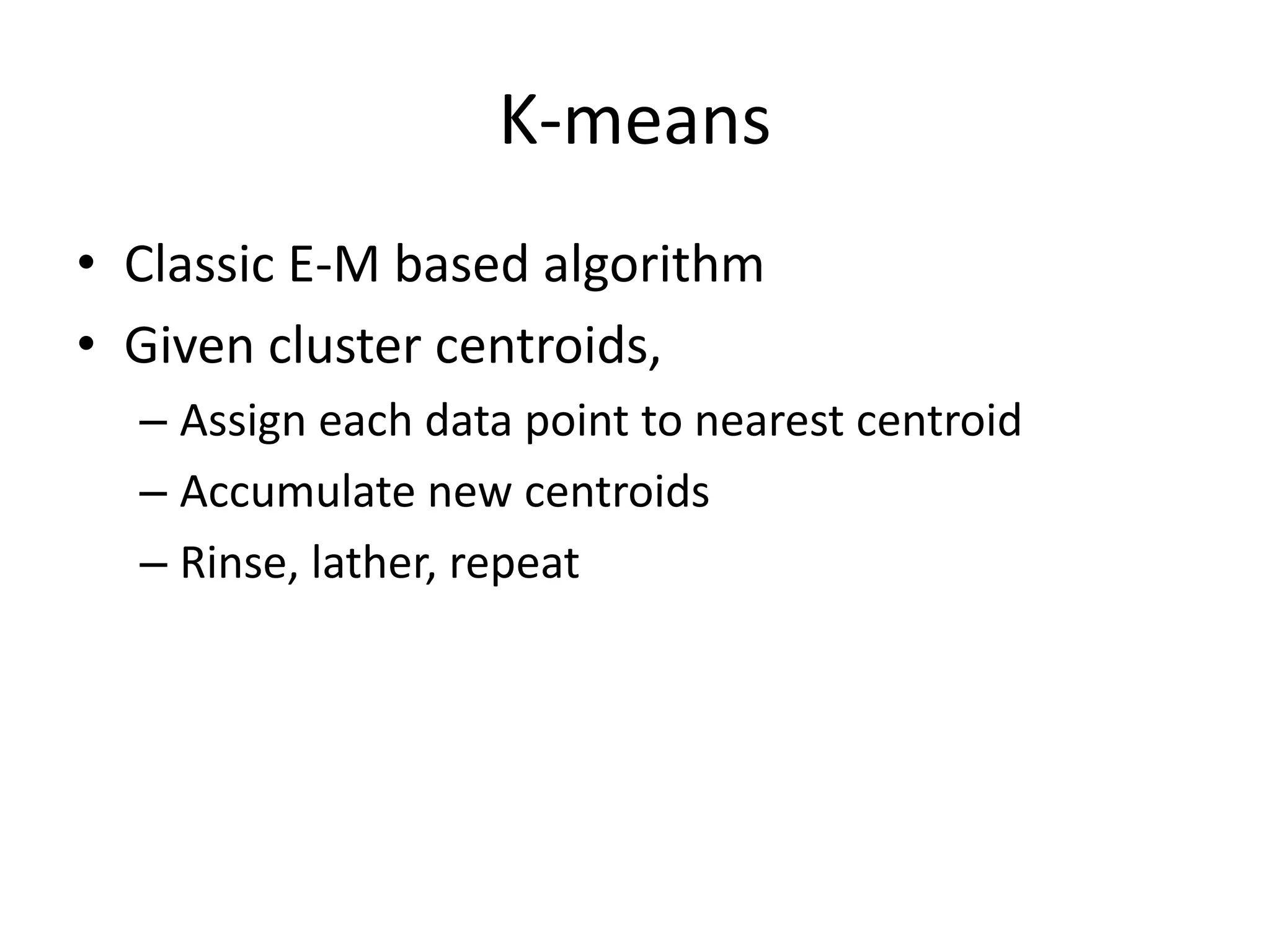 K-means
• Classic E-M based algorithm
• Given cluster centroids,
  – Assign each data point to nearest centroid
  – Accumulate new centroids
  – Rinse, lather, repeat
 