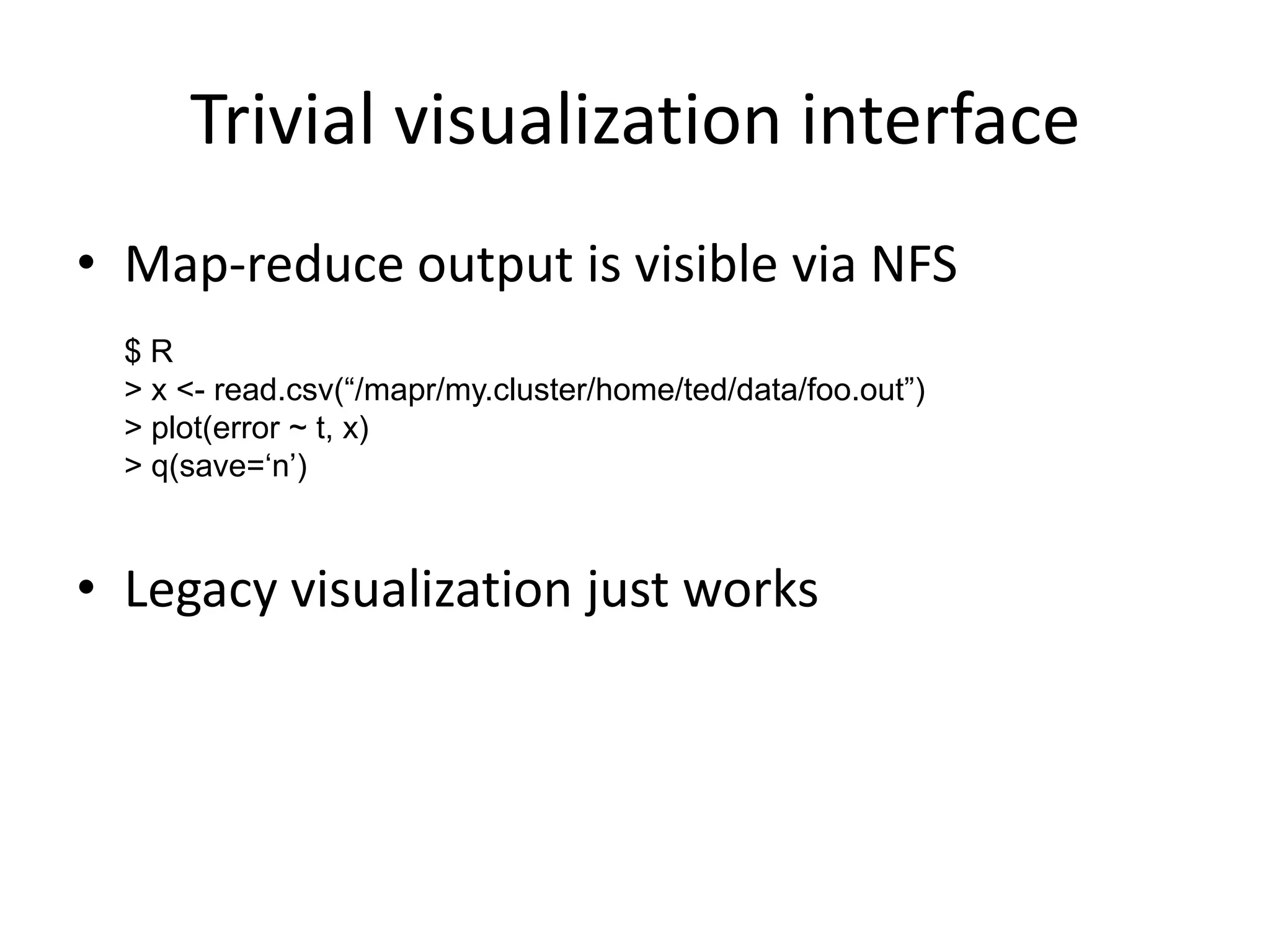 Trivial visualization interface
• Map-reduce output is visible via NFS
  $R
  > x <- read.csv(“/mapr/my.cluster/home/ted/data/foo.out”)
  > plot(error ~ t, x)
  > q(save=„n‟)



• Legacy visualization just works
 