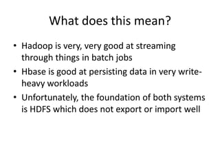 What does this mean?
• Hadoop is very, very good at streaming
  through things in batch jobs
• Hbase is good at persisting data in very write-
  heavy workloads
• Unfortunately, the foundation of both systems
  is HDFS which does not export or import well
 
