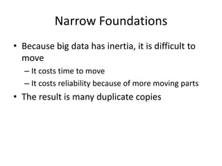 Narrow Foundations
• Because big data has inertia, it is difficult to
  move
   – It costs time to move
   – It costs reliability because of more moving parts
• The result is many duplicate copies
 