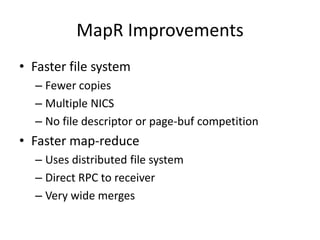 MapR Improvements
• Faster file system
  – Fewer copies
  – Multiple NICS
  – No file descriptor or page-buf competition
• Faster map-reduce
  – Uses distributed file system
  – Direct RPC to receiver
  – Very wide merges
 