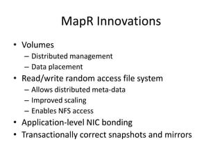 MapR Innovations
• Volumes
  – Distributed management
  – Data placement
• Read/write random access file system
  – Allows distributed meta-data
  – Improved scaling
  – Enables NFS access
• Application-level NIC bonding
• Transactionally correct snapshots and mirrors
 
