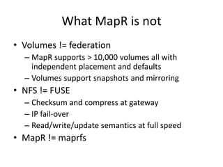 What MapR is not
• Volumes != federation
  – MapR supports > 10,000 volumes all with
    independent placement and defaults
  – Volumes support snapshots and mirroring
• NFS != FUSE
  – Checksum and compress at gateway
  – IP fail-over
  – Read/write/update semantics at full speed
• MapR != maprfs
 