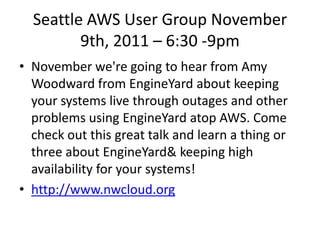 Seattle AWS User Group November
         9th, 2011 – 6:30 -9pm
• November we're going to hear from Amy
  Woodward from EngineYard about keeping
  your systems live through outages and other
  problems using EngineYard atop AWS. Come
  check out this great talk and learn a thing or
  three about EngineYard& keeping high
  availability for your systems!
• http://www.nwcloud.org
 