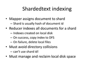 Shardedtext indexing
• Mapper assigns document to shard
  – Shard is usually hash of document id
• Reducer indexes all documents for a shard
  – Indexes created on local disk
  – On success, copy index to DFS
  – On failure, delete local files
• Must avoid directory collisions
  – can’t use shard id!
• Must manage and reclaim local disk space
 