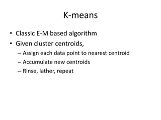 K-means
• Classic E-M based algorithm
• Given cluster centroids,
  – Assign each data point to nearest centroid
  – Accumulate new centroids
  – Rinse, lather, repeat
 