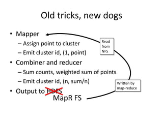 Old tricks, new dogs
• Mapper
  – Assign point to cluster        Read
                                   from
  – Emit cluster id, (1, point)    NFS

• Combiner and reducer
  – Sum counts, weighted sum of points
  – Emit cluster id, (n, sum/n)        Written by
                                          map-reduce
• Output to HDFS
                MapR FS
 