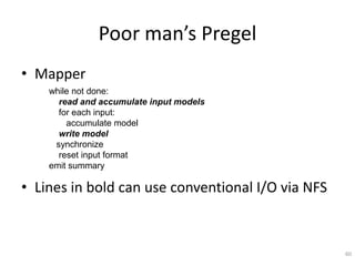 Poor man’s Pregel
• Mapper
    while not done:
      read and accumulate input models
      for each input:
        accumulate model
      write model
     synchronize
      reset input format
    emit summary

• Lines in bold can use conventional I/O via NFS



                                                   60
 