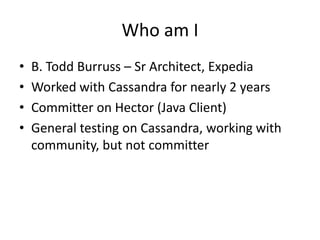 Who am I
•   B. Todd Burruss – Sr Architect, Expedia
•   Worked with Cassandra for nearly 2 years
•   Committer on Hector ...