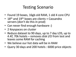 Testing Scenario
• Found 19 boxes, 16gb old RAM, 1 old 4 core CPU
• 18th and 19th boxes are clients + Cassandra
  servers ...