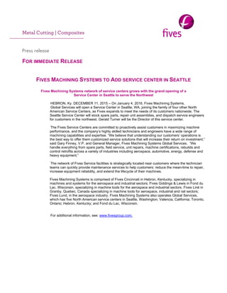  
Metal Cutting | Composites
     
Press release
 
FOR IMMEDIATE RELEASE
FIVES MACHINING SYSTEMS TO ADD SERVICE CENTER IN SEATTLE
Fives Machining Systems network of service centers grows with the grand opening of a
Service Center in Seattle to serve the Northwest
HEBRON, Ky. DECEMBER 11, 2015 – On January 4, 2016, Fives Machining Systems,
Global Services will open a Service Center in Seattle, WA, joining the family of four other North
American Service Centers, as Fives expands to meet the needs of its customers nationwide. The
Seattle Service Center will stock spare parts, repair unit assemblies, and dispatch service engineers
for customers in the northwest. Gerald Turner will be the Director of this service center.
The Fives Service Centers are committed to proactively assist customers in maximizing machine
performance, and the company’s highly skilled technicians and engineers have a wide range of
machining capabilities and expertise. “We believe that understanding our customers’ operations is
the best way to offer them customized service solutions that will increase their return on investment,”
said Gary Finney, V.P. and General Manager, Fives Machining Systems Global Services. “We
handle everything from spare parts, field service, unit repairs, machine certifications, rebuilds and
control retrofits across a variety of industries including aerospace, automotive, energy, defense and
heavy equipment.”
The network of Fives Service facilities is strategically located near customers where the technician
teams can quickly provide maintenance services to help customers: reduce the mean-time to repair,
increase equipment reliability, and extend the lifecycle of their machines.
Fives Machining Systems is comprised of Fives Cincinnati in Hebron, Kentucky, specializing in
machines and systems for the aerospace and industrial sectors; Fives Giddings & Lewis in Fond du
Lac, Wisconsin, specializing in machine tools for the aerospace and industrial sectors. Fives Liné in
Granby, Quebec, Canada specializing in machine tools for aerospace, industrial and rail sectors;
Fives Lund, in the aerospace industry. Fives Machining Systems also operates Global Services,
which has five North American service centers in Seattle, Washington; Valencia, California; Toronto,
Ontario; Hebron, Kentucky; and Fond du Lac, Wisconsin.
For additional information, see: www.fivesgroup.com.
 