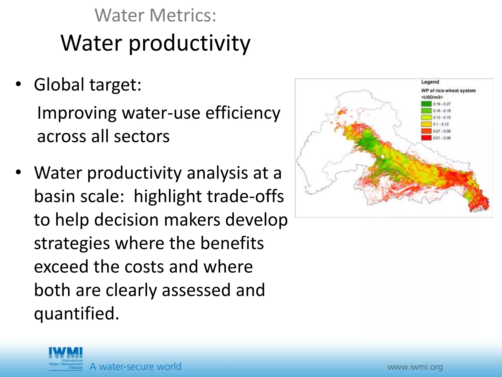 Water Metrics: 
Water productivity 
• Global target: 
Improving water-use efficiency 
across all sectors 
• Water productivity analysis at a 
basin scale: highlight trade-offs 
to help decision makers develop 
strategies where the benefits 
exceed the costs and where 
both are clearly assessed and 
quantified. 
 