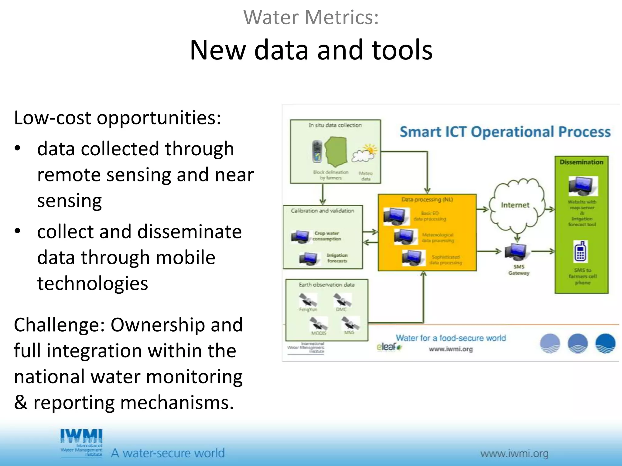 Water Metrics: 
New data and tools 
Low-cost opportunities: 
• data collected through 
remote sensing and near 
sensing 
• collect and disseminate 
data through mobile 
technologies 
Challenge: Ownership and 
full integration within the 
national water monitoring 
& reporting mechanisms. 
 