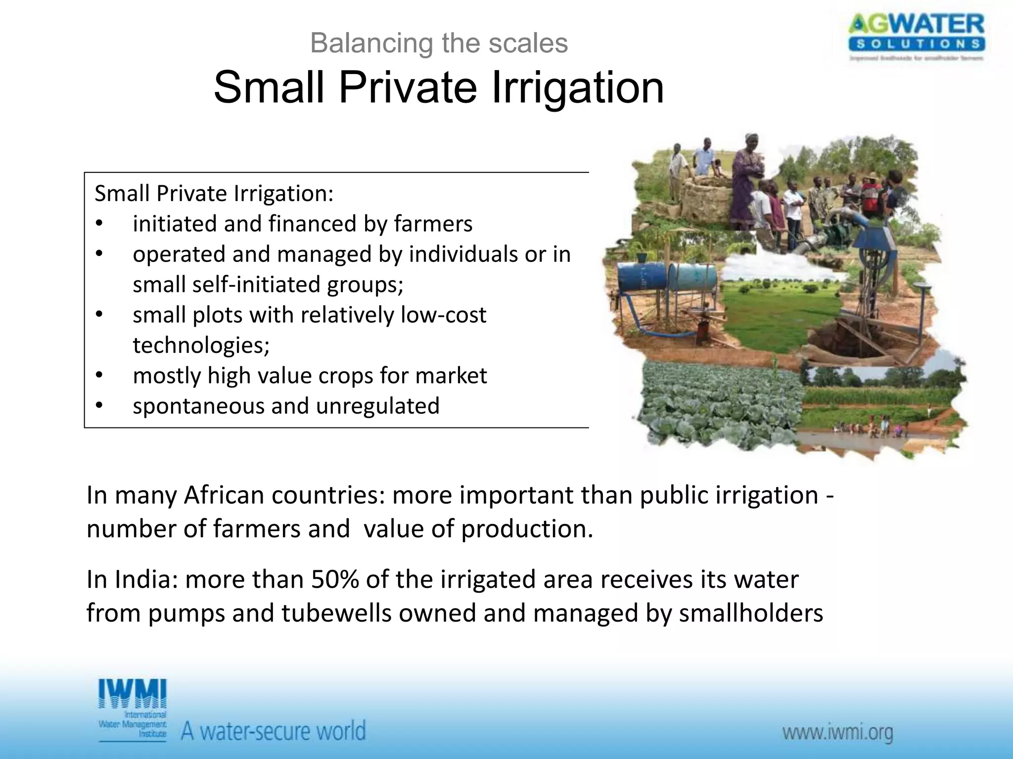 Balancing the scales 
Small Private Irrigation 
Small Private Irrigation: 
• initiated and financed by farmers 
• operated and managed by individuals or in 
small self-initiated groups; 
• small plots with relatively low-cost 
technologies; 
• mostly high value crops for market 
• spontaneous and unregulated 
In many African countries: more important than public irrigation - 
number of farmers and value of production. 
In India: more than 50% of the irrigated area receives its water 
from pumps and tubewells owned and managed by smallholders 
 