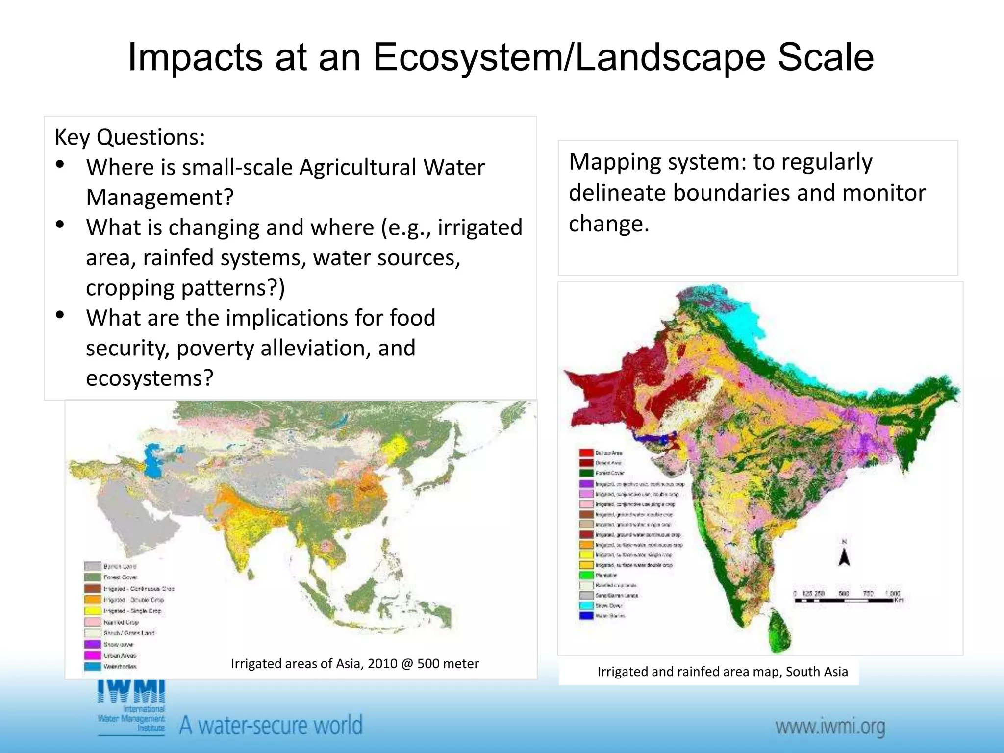 Impacts at an Ecosystem/Landscape Scale 
Irrigated areas of Asia, 2010 @ 500 meter 
Mapping system: to regularly 
delineate boundaries and monitor 
change. 
Irrigated and rainfed area map, South Asia 
Key Questions: 
• Where is small-scale Agricultural Water 
Management? 
• What is changing and where (e.g., irrigated 
area, rainfed systems, water sources, 
cropping patterns?) 
• What are the implications for food 
security, poverty alleviation, and 
ecosystems? 
 