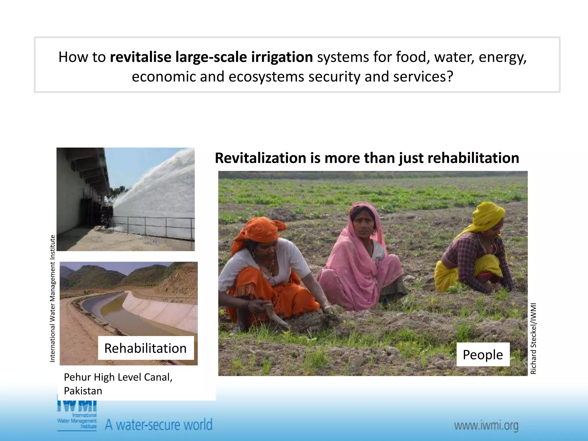 How to revitalise large-scale irrigation systems for food, water, energy, 
economic and ecosystems security and services? 
Rehabilitation 
Revitalization is more than just rehabilitation 
International Water Management Institute 
Pehur High Level Canal, 
Pakistan 
David Molden/IWMI 
Productivity 
Functioning Ecosystems 
Hamish John Appleby/IWMI 
Richard Steckel/IWMI 
People 
 