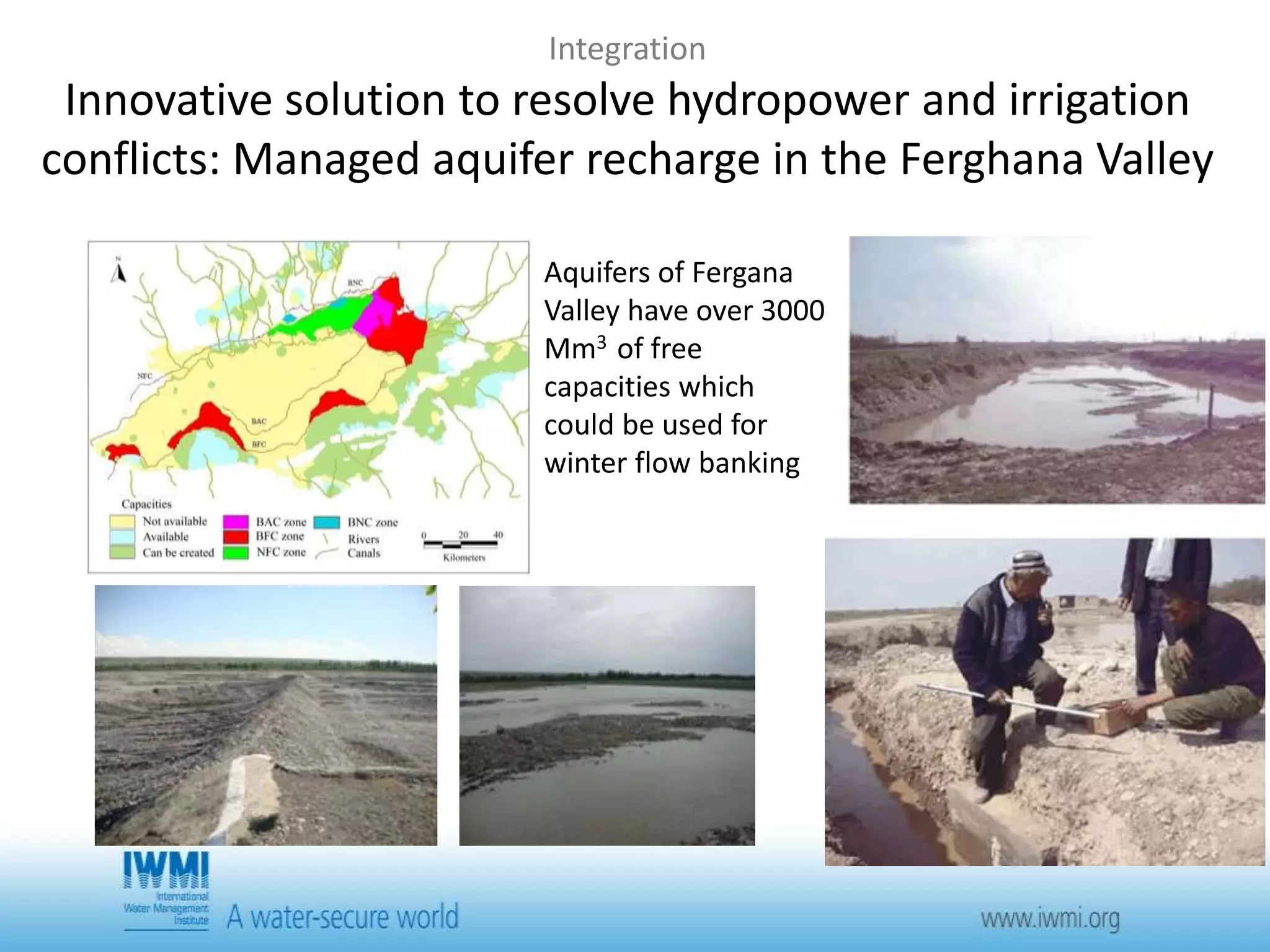 Integration 
Innovative solution to resolve hydropower and irrigation 
conflicts: Managed aquifer recharge in the Ferghana Valley 
Aquifers of Fergana 
Valley have over 3000 
Mm3 of free 
capacities which 
could be used for 
winter flow banking 
 