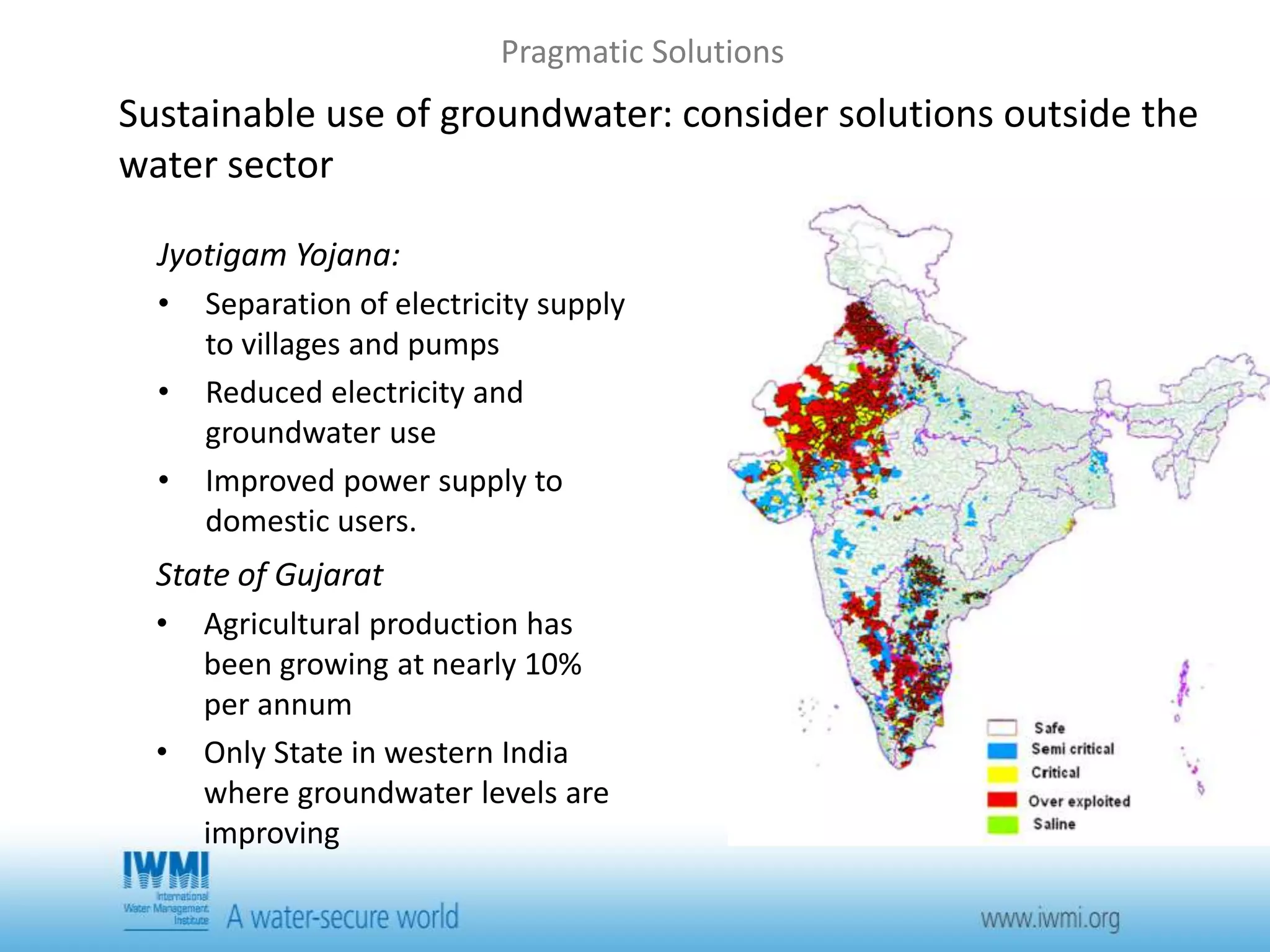 Pragmatic Solutions 
Sustainable use of groundwater: consider solutions outside the 
water sector 
Jyotigam Yojana: 
• Separation of electricity supply 
to villages and pumps 
• Reduced electricity and 
groundwater use 
• Improved power supply to 
domestic users. 
State of Gujarat 
• Agricultural production has 
been growing at nearly 10% 
per annum 
• Only State in western India 
where groundwater levels are 
improving 
 