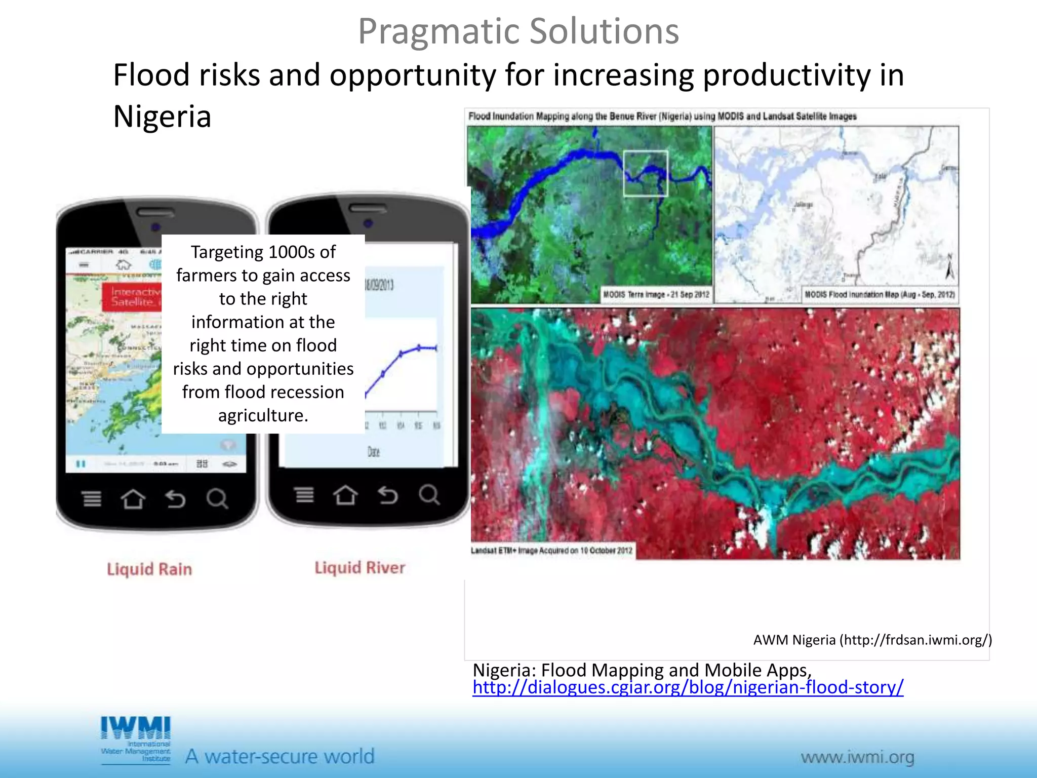 Pragmatic Solutions 
Flood risks and opportunity for increasing productivity in 
Nigeria 
AWM Nigeria (http://frdsan.iwmi.org/) 
Nigeria: Flood Mapping and Mobile Apps, 
http://dialogues.cgiar.org/blog/nigerian-flood-story/ 
Targeting 1000s of 
farmers to gain access 
to the right 
information at the 
right time on flood 
risks and opportunities 
from flood recession 
agriculture. 
 
