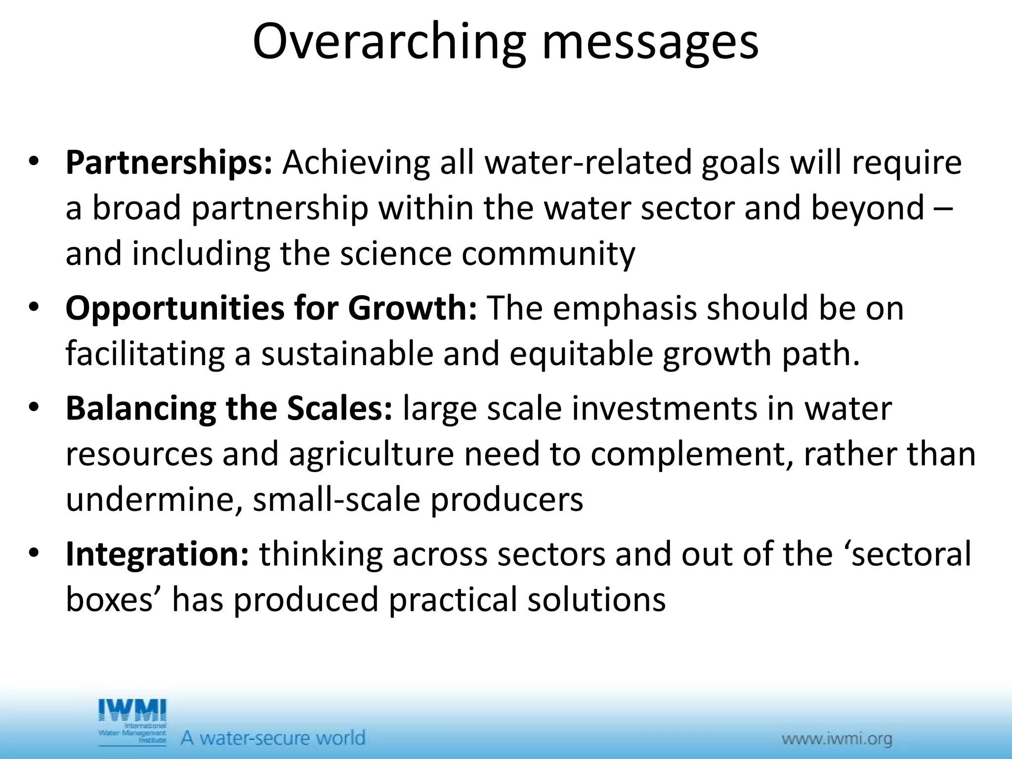 Overarching messages 
• Partnerships: Achieving all water-related goals will require 
a broad partnership within the water sector and beyond – 
and including the science community 
• Opportunities for Growth: The emphasis should be on 
facilitating a sustainable and equitable growth path. 
• Balancing the Scales: large scale investments in water 
resources and agriculture need to complement, rather than 
undermine, small-scale producers 
• Integration: thinking across sectors and out of the ‘sectoral 
boxes’ has produced practical solutions 
 