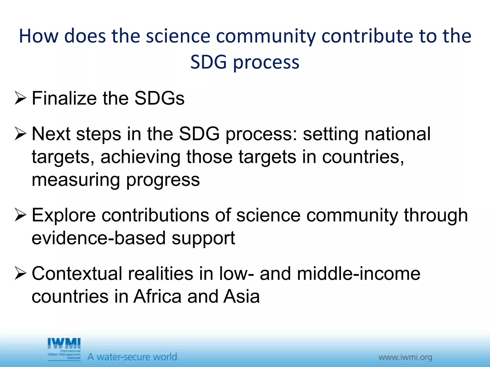 How does the science community contribute to the 
SDG process 
 Finalize the SDGs 
 Next steps in the SDG process: setting national 
targets, achieving those targets in countries, 
measuring progress 
 Explore contributions of science community through 
evidence-based support 
 Contextual realities in low- and middle-income 
countries in Africa and Asia 
