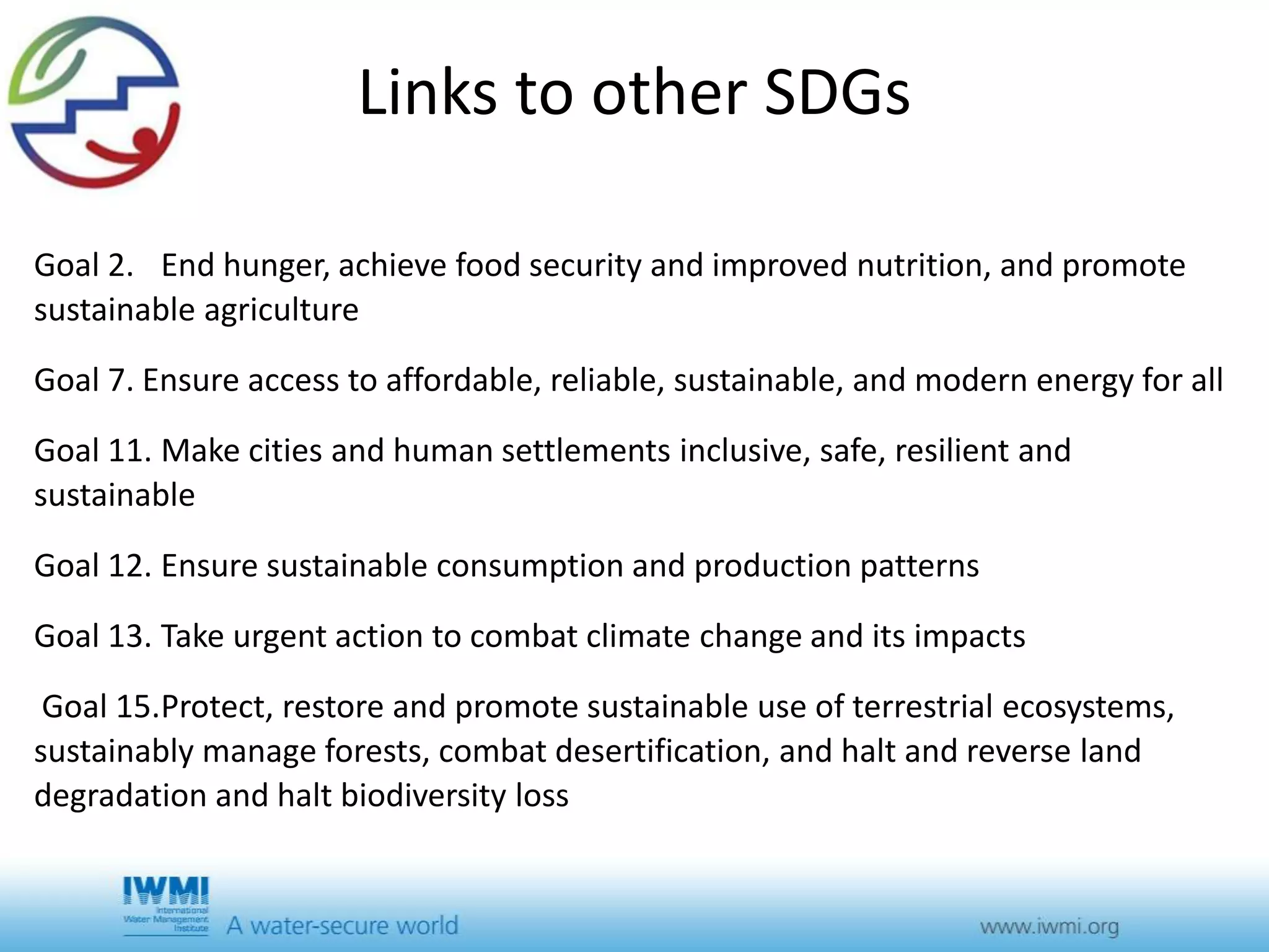 Links to other SDGs 
Goal 2. End hunger, achieve food security and improved nutrition, and promote 
sustainable agriculture 
Goal 7. Ensure access to affordable, reliable, sustainable, and modern energy for all 
Goal 11. Make cities and human settlements inclusive, safe, resilient and 
sustainable 
Goal 12. Ensure sustainable consumption and production patterns 
Goal 13. Take urgent action to combat climate change and its impacts 
Goal 15.Protect, restore and promote sustainable use of terrestrial ecosystems, 
sustainably manage forests, combat desertification, and halt and reverse land 
degradation and halt biodiversity loss 
 