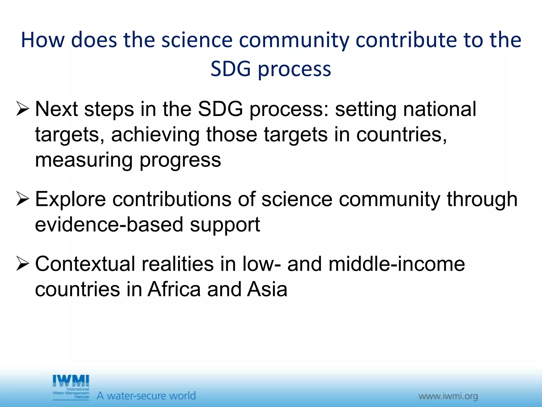 How does the science community contribute to the 
SDG process 
 Next steps in the SDG process: setting national 
targets, achieving those targets in countries, 
measuring progress 
 Explore contributions of science community through 
evidence-based support 
 Contextual realities in low- and middle-income 
countries in Africa and Asia 
 