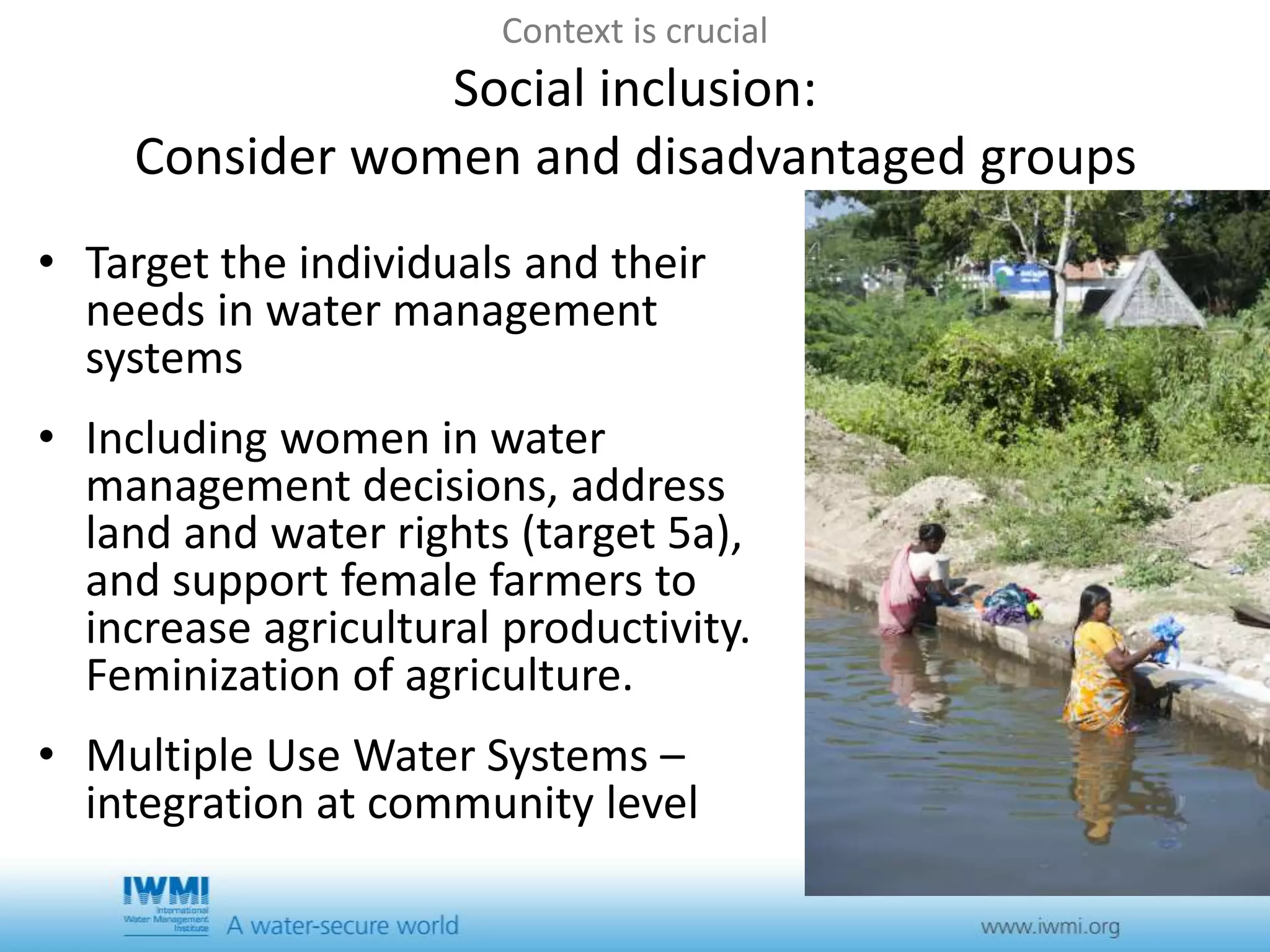Context is crucial 
Social inclusion: 
Consider women and disadvantaged groups 
• Target the individuals and their 
needs in water management 
systems 
• Including women in water 
management decisions, address 
land and water rights (target 5a), 
and support female farmers to 
increase agricultural productivity. 
Feminization of agriculture. 
• Multiple Use Water Systems – 
integration at community level 
 