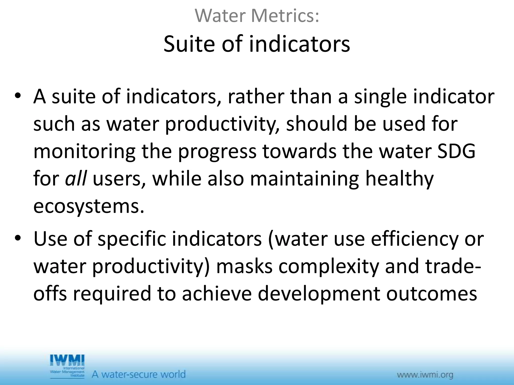 Water Metrics: 
Suite of indicators 
• A suite of indicators, rather than a single indicator 
such as water productivity, should be used for 
monitoring the progress towards the water SDG 
for all users, while also maintaining healthy 
ecosystems. 
• Use of specific indicators (water use efficiency or 
water productivity) masks complexity and trade-offs 
required to achieve development outcomes 
 